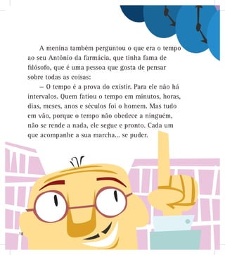 A menina também perguntou o que era o tempo
ao seu Antônio da farmácia, que tinha fama de
filósofo, que é uma pessoa que gosta de pensar
sobre todas as coisas:
— O tempo é a prova do existir. Para ele não há
intervalos. Quem fatiou o tempo em minutos, horas,
dias, meses, anos e séculos foi o homem. Mas tudo
em vão, porque o tempo não obedece a ninguém,
não se rende a nada, ele segue e pronto. Cada um
que acompanhe a sua marcha... se puder.
18
 