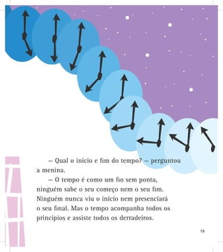 — Qual o início e fim do tempo? — perguntou
a menina.
— O tempo é como um fio sem ponta,
ninguém sabe o seu começo nem o seu fim.
Ninguém nunca viu o início nem presenciará
o seu final. Mas o tempo acompanha todos os
princípios e assiste todos os derradeiros.
19
 