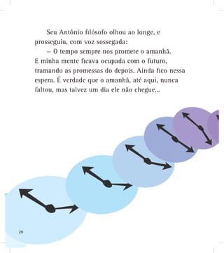 Seu Antônio filósofo olhou ao longe, e
prosseguiu, com voz sossegada:
— O tempo sempre nos promete o amanhã.
E minha mente ficava ocupada com o futuro,
tramando as promessas do depois. Ainda fico nessa
espera. É verdade que o amanhã, até aqui, nunca
faltou, mas talvez um dia ele não chegue...
20
 