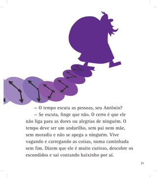 — O tempo escuta as pessoas, seu Antônio?
— Se escuta, finge que não. O certo é que ele
não liga para as dores ou alegrias de ninguém. O
tempo deve ser um andarilho, sem pai nem mãe,
sem moradia e não se apega a ninguém. Vive
vagando e carregando as coisas, numa caminhada
sem fim. Dizem que ele é muito curioso, descobre os
escondidos e sai contando baixinho por aí.
21
 