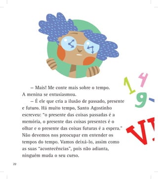 — Mais! Me conte mais sobre o tempo.
A menina se entusiasmou.
— É ele que cria a ilusão de passado, presente
e futuro. Há muito tempo, Santo Agostinho
escreveu: “o presente das coisas passadas é a
memória, o presente das coisas presentes é o
olhar e o presente das coisas futuras é a espera.”
Não devemos nos preocupar em entender os
tempos do tempo. Vamos deixá-lo, assim como
as suas “acontecências”, pois não adianta,
ninguém muda o seu curso.
22
 