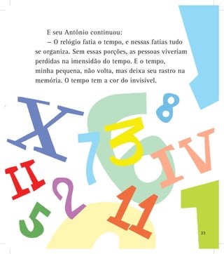 E seu Antônio continuou:
— O relógio fatia o tempo, e nessas fatias tudo
se organiza. Sem essas porções, as pessoas viveriam
perdidas na imensidão do tempo. E o tempo,
minha pequena, não volta, mas deixa seu rastro na
memória. O tempo tem a cor do invisível.
23
 