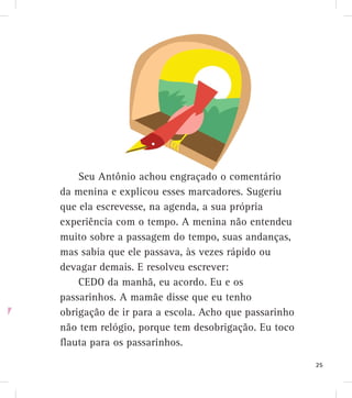 Seu Antônio achou engraçado o comentário
da menina e explicou esses marcadores. Sugeriu
que ela escrevesse, na agenda, a sua própria
experiência com o tempo. A menina não entendeu
muito sobre a passagem do tempo, suas andanças,
mas sabia que ele passava, às vezes rápido ou
devagar demais. E resolveu escrever:
CEDO da manhã, eu acordo. Eu e os
passarinhos. A mamãe disse que eu tenho
obrigação de ir para a escola. Acho que passarinho
não tem relógio, porque tem desobrigação. Eu toco
flauta para os passarinhos.
25
 
