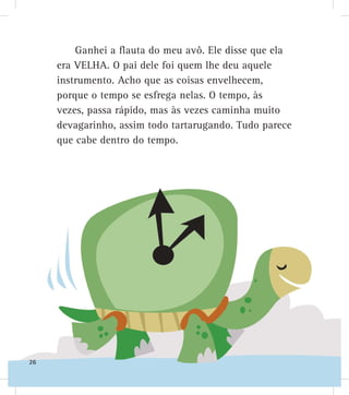 Ganhei a flauta do meu avô. Ele disse que ela
era VELHA. O pai dele foi quem lhe deu aquele
instrumento. Acho que as coisas envelhecem,
porque o tempo se esfrega nelas. O tempo, às
vezes, passa rápido, mas às vezes caminha muito
devagarinho, assim todo tartarugando. Tudo parece
que cabe dentro do tempo.
26
 