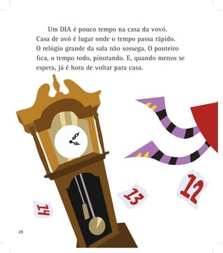 Um DIA é pouco tempo na casa da vovó.
Casa de avó é lugar onde o tempo passa rápido.
O relógio grande da sala não sossega. O ponteiro
fica, o tempo todo, pinotando. E, quando menos se
espera, já é hora de voltar para casa.
28
 