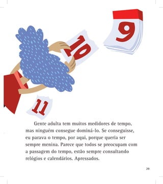 Gente adulta tem muitos medidores de tempo,
mas ninguém consegue dominá-lo. Se conseguisse,
eu parava o tempo, por aqui, porque queria ser
sempre menina. Parece que todos se preocupam com
a passagem do tempo, estão sempre consultando
relógios e calendários. Apressados.
29
 