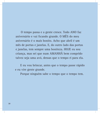 O tempo passa e a gente cresce. Todo ANO faz
aniversário e vai ficando grande. O MÊS do meu
aniversário é o mais bonito. Acho que abril é um
mês de portas e janelas. E, do outro lado das portas
e janelas, tem sempre uma boniteza. HOJE eu sou
criança, mas sei que num AMANHÃ bem comprido
talvez seja uma avó, dessas que o tempo ri para ela.
E eu vou brincar, antes que o tempo passe rápido
e eu vire gente grande.
Porque ninguém sabe o tempo que o tempo tem.
30
 