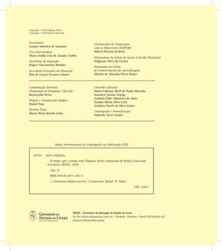 Copyright © 2018 Efigênia Alves
Copyright © 2018 Rafael Limaverde
SEDUC - Secretaria da Educação do Estado do Ceará
Av. Gen. Afonso Albuquerque Lima, s/n - Cambeba - Fortaleza - Ceará | CEP: 60.822-325
(Todos os Direitos Reservados)
Coordenação Editorial,
Preparação de Originais e Revisão
Raymundo Netto
Projeto e Coordenação Gráfica
Daniel Dias
Revisão Final
Marta Maria Braide Lima
Conselho Editorial
Maria Fabiana Skeff de Paula Miranda
Sammya Santos Araújo
Antônio Élder Monteiro de Sales
Sandra Maria Silva Leite
Antônia Varele da Silva Gama
Catalogação e Normalização
Gabriela Alves Gomes
Governador
Camilo Sobreira de Santana
Vice-Governadora
Maria Izolda Cela de Arruda Coelho
Secretário da Educação
Rogers Vasconcelos Mendes
Secretária-Executiva da Educação
Rita de Cássia Tavares Colares
Coordenador de Cooperação
com os Municípios (COPEM)
Márcio Pereira de Brito
Orientadora da Célula de Apoio à Gestão Municipal
Gilgleane Silva do Carmo
Orientador da Célula
de Fortalecimento da Aprendizagem
Idelson de Almeida Paiva Júnior
Dados Internacionais de Catalogação na Publicação (CIP)
A474t 	 Alves, Efigênia.
O tempo que o tempo tem/ Efigênia Alves; ilustrações de Rafael Limaverde.
- Fortaleza: SEDUC, 2018.
32p.; il.
ISBN 978-85-8171-202-4
1. Literatura infanto-juvenil. I. Limaverde, Rafael. II. Título.
CDU 028.5
 