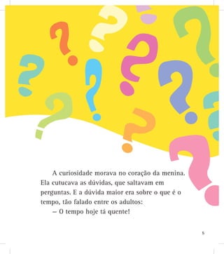 A curiosidade morava no coração da menina.
Ela cutucava as dúvidas, que saltavam em
perguntas. E a dúvida maior era sobre o que é o
tempo, tão falado entre os adultos:
— O tempo hoje tá quente!
5
 
