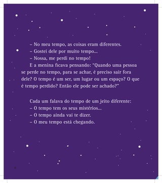 – No meu tempo, as coisas eram diferentes.
– Gostei dele por muito tempo...
– Nossa, me perdi no tempo!
E a menina ficava pensando: “Quando uma pessoa
se perde no tempo, para se achar, é preciso sair fora
dele? O tempo é um ser, um lugar ou um espaço? O que
é tempo perdido? Então ele pode ser achado?”
Cada um falava do tempo de um jeito diferente:
– O tempo tem os seus mistérios...
– O tempo ainda vai te dizer.
– O meu tempo está chegando.
6
 