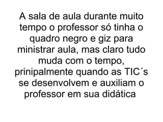 A sala de aula durante muito tempo o professor só tinha o quadro negro e giz para ministrar aula, mas claro tudo muda com o tempo, prinipalmente quando as TIC´s se desenvolvem e auxiliam o professor em sua didática  