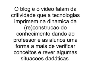 O blog e o video falam da critividade que a tecnologias imprimem na dinamica da (re)construcao do conhecimento dando ao professor e as alunos uma forma a mais de verificar conceitos e rever algumas situacoes dadáticas  