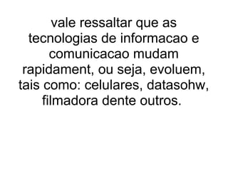 vale ressaltar que as tecnologias de informacao e comunicacao mudam rapidament, ou seja, evoluem, tais como: celulares, datasohw, filmadora dente outros.  