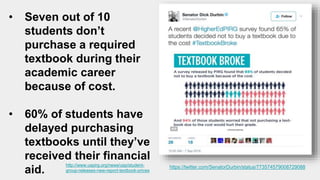 https://twitter.com/SenatorDurbin/status/773574579008729088
• Seven out of 10
students don’t
purchase a required
textbook during their
academic career
because of cost.
• 60% of students have
delayed purchasing
textbooks until they’ve
received their financial
aid.
http://www.uspirg.org/news/usp/student-
group-releases-new-report-textbook-prices
 