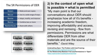 2) In the context of open, what
is possible = what is permitted
“My main point is that our
conversations about OER should
emphasize how all of it's benefits -
increasing academic freedom,
improving affordability and access,
revising and remixing - flow from
permissions. Permissions are what
differentiate OER from other
materials and are the source of their
benefits.” -David Wiley
Underselling Open: The Problem with Cost Framing:
https://opencontent.org/blog/archives/4774
On the Relationship Between Free and Permissions in “Open”
:https://opencontent.org/blog/archives/4783
 