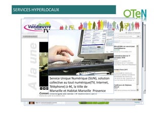 SERVICES HYPERLOCAUX




               Service Unique Numérique (SUN), solution
               collective au tout numérique(TV, Internet,
               Téléphone) à 4€, la Ville de
               Marseille et Habitat Marseille Provence
 