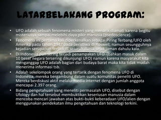 LatarBelakang Program:
• UFO adalah sebuah fenomena misteri yang menarik diamati karena begitu
  misteriusya sampai melebihi daya pikir manusia (psedoscience).
• Fenomena ini pertama kali diperkenalkan sebagai Piring Terbang/UFO oleh
  Amerika pada tahun 1947 pada peristiwa di Roswell, namun sesungguhnya
  kejadian serupapun terjadi di seluruh dunia sejak jaman dahulu kala.
• Di Indonesia pun sering terjadi penampakan UFO (bahkan masuk dalam
  10 besar negara tersering dikunjungi UFO) namun karena masyarakat kita
  menganggap UFO adalah bagian dari budaya barat maka kita tidak mudah
  menerima informasi tsb.
• Adalah sekelompok orang yang tertarik dengan fenomena UFO di
  Indonesia, mereka bergambung dalam suatu komunitas peneliti UFO.
  Mereka berdiskusi aktif melalui media internet dengan jumlah anggota
  mencapai 2.397 orang.
• Bidang pengetahuan yang meneliti permasalah UFO, disebut dengan
  Ufology dan hal tersebut membuktikan keseriusan manusia dalam
  mencoba mencari jawaban atas bukti-bukti keberadaan UFO/alien dengan
  menggunakan pendekatan ilmu pengetahuan dan teknologi terkini.
 