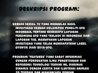 Deskripsi Program:

Sebuah serial TV yang mengulas hasil
  investigasi sebuah kelompok Peneliti UFO
  Indonesia, tentang beberapa laporan
  fenomena UFO yang terjadi di Indonesia dan
  laporan tsb. merupakan laporan
  investigasi yang telah mendapatkan label
  OTENTIK dari BETA-UFO.

Program ‘features’ yang sarat informasi
 dengan pendekatan ilmu pengetahuan dan
 referensi teknologi terkini ini, dikemas
 dinamis dengan cerita dan ilustrasi animasi
 