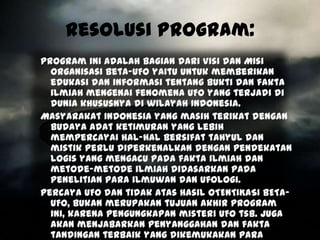 Resolusi Program:
Program ini adalah bagian dari Visi dan Misi
  Organisasi Beta-UFO yaitu untuk memberikan
  edukasi dan informasi tentang bukti dan fakta
  ilmiah mengenai fenomena UFO yang terjadi di
  dunia khususnya di wilayah Indonesia.
Masyarakat Indonesia yang masih terikat dengan
  budaya adat ketimuran yang lebih
  mempercayai hal-hal bersifat tahyul dan
  mistik perlu diperkenalkan dengan pendekatan
  logis yang mengacu pada fakta ilmiah dan
  metode-metode ilmiah didasarkan pada
  penelitian para ilmuwan dan ufologi.
Percaya UFO dan tidak atas hasil OTENTIKASI BETA-
  UFO, bukan merupakan tujuan akhir program
  ini, karena pengungkapan misteri UFO tsb. juga
  akan menjabarkan penyanggahan dan fakta
  tandingan terbaik yang dikemukakan para
 