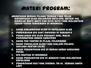 Materi Program:
Merupakan berkas pilihan terbaik yang telah
 diotentikasi oleh kelompok Beta-UFO. Materi tsb.
 memiliki bukti-bukti dan data-data yang melibatkan
 tokoh-tokoh terkemuka di Indonesia.

1. Kasus Perjumpaan Alien di Kepulauan Alor
2. Penembakan UFO saat Dwikora di Surabaya
3. Pengejaran UFO oleh pesawat AURI, mulai
   Pameungpeuk hingga Sumatera
4. Kasus Foo Fighter di Plaju, Palembang
5. Kasus penculikan alien yang dialami pelukis
   Sudjana Kerton (alm)
6. Kasus penampakan UFO di rumah Guruh Soekarno
   Putra
7. UFO segitiga di Indonesia
8. Kasus Pendaratan UFO di Manado yang melibatkan
   Kepolisian
9. Penampakan USO yang dikenal TNI AL sebagai Hantu
   Laut
 