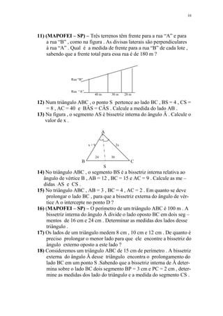 10




11) (MAPOFEI – SP) – Três terrenos têm frente para a rua “A” e para
    a rua “B” , como na figura . As divisas laterais são perpendiculares
    à rua “A” . Qual é a medida de frente para a rua “B” de cada lote ,
    sabendo que a frente total para essa rua é de 180 m ?



                Rua “B”


                Rua “A”
                            40 m       30 m      20 m

12) Num triângulo ABC , o ponto S pertence ao lado BC , BS = 4 , CS =
    = 8 , AC = 40 e BÂS = CÂS . Calcule a medida do lado AB .
13) Na figura , o segmento AS é bissetriz interna do ângulo Â . Calcule o
    valor de x .

                                 A

                          x+9               2x


                            24         30
                      B                             C
                                   S
14) No triângulo ABC , o segmento BS é a bissetriz interna relativa ao
   ângulo de vértice B , AB = 12 , BC = 15 e AC = 9 . Calcule as me –
   didas AS e CS .
15) No triângulo ABC , AB = 3 , BC = 4 , AC = 2 . Em quanto se deve
    prolongar o lado BC , para que a bissetriz externa do ângulo de vér-
    tice A o intercepte no ponto D ?
16) (MAPOFEI – SP) – O perímetro de um triângulo ABC é 100 m . A
    bissetriz interna do ângulo Â divide o lado oposto BC em dois seg –
    mentos de 16 cm e 24 cm . Determinar as medidas dos lados desse
    triângulo .
17) Os lados de um triângulo medem 8 cm , 10 cm e 12 cm . De quanto é
    preciso prolongar o menor lado para que ele encontre a bissetriz do
    ângulo externo oposto a este lado ?
18) Consideremos um triângulo ABC de 15 cm de perímetro . A bissetriz
    externa do ângulo Â desse triângulo encontra o prolongamento do
    lado BC em um ponto S .Sabendo que a bissetriz interna de Â deter-
    mina sobre o lado BC dois segmento BP = 3 cm e PC = 2 cm , deter-
    mine as medidas dos lado do triângulo e a medida do segmento CS .
 