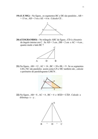 11




19) (U.F.MG) – Na figura , os segmentos BC e DE são paralelos , AB =
    = 15 m , AD = 5 m e AE = 6 m . Calcule CE .
                                    A



                                D               E


                        B                               C


20) (CESGRANRIO) – No triângulo ABC da figura , CD é a bissetriz
    do ângulo interno em C . Se AD = 3 cm , DB = 2 cm e AC = 4 cm ,
    quanto mede o lado BC ?
                                      C




                    A               D       B

21) Na figura , AB = 12 , AC = 16 , BC = 20 e BL = 9 . Se os segmentos
    LM e NC são paralelos assim como LN e MC também são , calcule
    o perímetro do paralelogramo LMCN .




22) Na figura , AB = 8 , AC = 6 , BC = 4 e BÂD = CÂD . Calcule a
    diferença x – y .

                                            A




                                    x               y
                            B           D               C
 