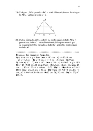 12


23) Na figura , DE é paralelo a BC e AM é bissetriz interna do triângu-
    lo ABC . Calcule a soma x + y .

                                        A
                                    6       x


                            D                       E
                        2                               5

                                6               y
                    B                   M                   C

24) Dado o triângulo ABC , onde M é o ponto médio do lado AB e N
    pertence ao lado AC , use o Teorema de Tales para mostrar que ,
    se o segmento MN é paralelo ao lado BC , então N é ponto médio
    do lado AC .

**********************************************************
Respostas dos Exercícios Propostos :
1) a) x = 6 cm e y = 8 cm b) x = 20/3 cm c) x = 135/4 cm
   d) y = 4,5 cm 2) x = 8 cm e y = 9 cm 3) 2 cm 4) 29 dm
5) 3 cm 6) 1/2 7) a) x = 10/3 b) x = 25/6 c) x = 10/3 e y = 18/5
8) x = 24 9) 15 cm , 18 cm e 27 cm 10) 7,5 cm , 12 cm , 16,5 cm e 24
cm 11) 80 cm , 60 cm e 40 cm 12) 20 13) 15 14) AS = 4 e CS =5
15) 8 16) 24 cm , 36 cm e 40 cm 17) 40 cm 18) AB = 6 cm , BC = 5
cm , AC = 4 cm e CS = 10 cm 19) 12 cm 20) 8/3 cm 21) 34 22) 4/7
23) 30 .
 