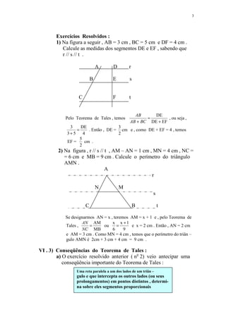3




       Exercícios Resolvidos :
       1) Na figura a seguir , AB = 3 cm , BC = 5 cm e DF = 4 cm .
          Calcule as medidas dos segmentos DE e EF , sabendo que
          r // s // t .

                              A       D         r

                          B           E         s


                  C                   F         t


                                                  AB      DE
            Pelo Teorema de Tales , temos              =        , ou seja ,
                                                AB + BC DE + EF
             3     DE                 3
                 =      . Então , DE = cm e , como DE + EF = 4 , temos
            3+5      4                2
                   5
            EF =      cm .
                   2
        2) Na figura , r // s // t , AM – AN = 1 cm , MN = 4 cm , NC =
           = 6 cm e MB = 9 cm . Calcule o perímetro do triângulo
           AMN .
                                 A
                                                     r

                              N           M
                                                              s

                      C                             B             t

            Se designarmos AN = x , teremos AM = x + 1 e , pelo Teorema de
                    AN AM          x x +1
            Tales ,     =     ou      =     e x = 2 cm . Então , AN = 2 cm
                    NC MB          6     9
            e AM = 3 cm . Como MN = 4 cm , temos que o perímetro do triân –
            gulo AMN é 2cm + 3 cm + 4 cm = 9 cm .

VI . 3) Conseqüências do Teorema de Tales :
        a) O exercício resolvido anterior ( no 2) veio antecipar uma
           conseqüência importante do Teorema de Tales :
                 Uma reta paralela a um dos lados de um triân –
                 gulo e que intercepta os outros lados (ou seus
                 prolongamentos) em pontos distintos , determi-
                 na sobre eles segmentos proporcionais
 