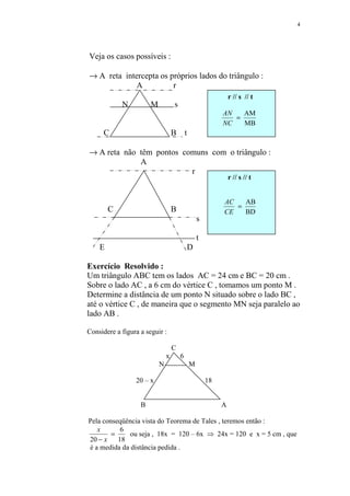 4




Veja os casos possíveis :

→ A reta intercepta os próprios lados do triângulo :
             A          r
                                                                r // s // t
            N          M           s
                                                            AN   AM
                                                               =
                                                            NC   MB
      C                            B       t

→ A reta não têm pontos comuns com o triângulo :
             A
                          r
                                                                r // s // t


                                                            AC   AB
        C                          B                           =
                                                            CE   BD
                                                   s

                                                   t
    E                                          D

Exercício Resolvido :
Um triângulo ABC tem os lados AC = 24 cm e BC = 20 cm .
Sobre o lado AC , a 6 cm do vértice C , tomamos um ponto M .
Determine a distância de um ponto N situado sobre o lado BC ,
até o vértice C , de maneira que o segmento MN seja paralelo ao
lado AB .

Considere a figura a seguir :

                                   C
                               x       6
                           N                   M

                 20 – x                                18


                   B                                        A

Pela conseqüência vista do Teorema de Tales , teremos então :
   x       6
        =     ou seja , 18x = 120 – 6x ⇒ 24x = 120 e x = 5 cm , que
20 − x    18
é a medida da distância pedida .
 