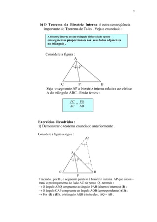 5




 b) O Teorema da Bissetriz Interna é outra conseqüência
    importante do Teorema de Tales . Veja o enunciado :

       A bissetriz interna de um triângulo divide o lado oposto
       em segmentos proporcionais aos seus lados adjacentes
       no triângulo .


      Considere a figura :
                         A

                                 



                C         P               B
      Seja o segmento AP a bissetriz interna relativa ao vértice
      A do triângulo ABC . Então temos :

                           PC   PB
                              =
                           AC   AB




Exercícios Resolvidos :
1) Demonstrar o teorema enunciado anteriormente .

Considere a figura a seguir :
                                           Q

                                       
                                 =
                            A

                               =
                                           

                 C                              B
                               P
Traçando , por B , o segmento paralelo à bissetriz interna AP que encon –
trará o prolongamento do lado AC no ponto Q , teremos :
→ O ângulo ABQ congruente ao ângulo PAB (alternos internos) (I) ;
→ O ângulo CAP congruente ao ângulo AQB (correspondentes) (II) ;
→ Por (I) e (II) , o triângulo AQB é isósceles , AQ = AB .
 