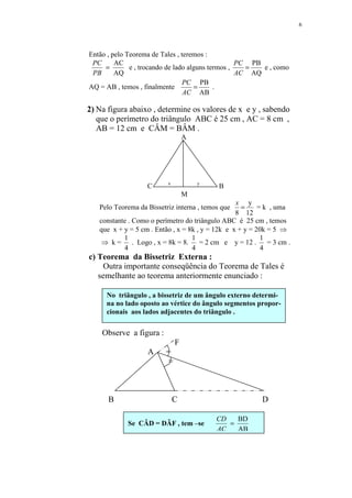 6




Então , pelo Teorema de Tales , teremos :
 PC      AC                                        PC PB
     =        e , trocando de lado alguns termos ,   =   e , como
 PB      AQ                                        AC AQ
                                 PC PB
AQ = AB , temos , finalmente         =      .
                                 AC AB

2) Na figura abaixo , determine os valores de x e y , sabendo
   que o perímetro do triângulo ABC é 25 cm , AC = 8 cm ,
   AB = 12 cm e CÂM = BÂM .
                                  A




                          x           y
                   C                        B
                                  M
                                                  x y
   Pelo Teorema da Bissetriz interna , temos que    =     = k , uma
                                                  8 12
   constante . Como o perímetro do triângulo ABC é 25 cm , temos
   que x + y = 5 cm . Então , x = 8k , y = 12k e x + y = 20k = 5 ⇒
           1                        1                      1
    ⇒ k=       . Logo , x = 8k = 8.   = 2 cm e y = 12 .      = 3 cm .
           4                        4                      4
c) Teorema da Bissetriz Externa :
    Outra importante conseqüência do Teorema de Tales é
   semelhante ao teorema anteriormente enunciado :

     No triângulo , a bissetriz de um ângulo externo determi-
     na no lado oposto ao vértice do ângulo segmentos propor-
     cionais aos lados adjacentes do triângulo .


    Observe a figura :
                              F
                   A      =
                          =



      B                       C                            D

                                           CD   BD
            Se CÂD = DÂF , tem –se            =
                                           AC   AB
 
