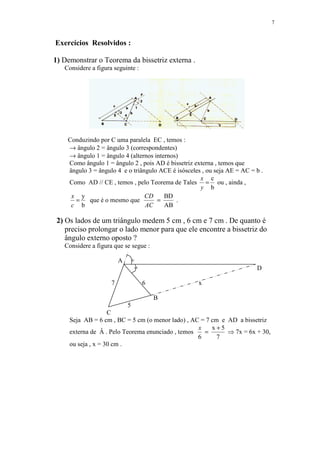 7


Exercícios Resolvidos :

1) Demonstrar o Teorema da bissetriz externa .
   Considere a figura seguinte :




    Conduzindo por C uma paralela EC , temos :
    → ângulo 2 = ângulo 3 (correspondentes)
    → ângulo 1 = ângulo 4 (alternos internos)
    Como ângulo 1 = ângulo 2 , pois AD é bissetriz externa , temos que
    ângulo 3 = ângulo 4 e o triângulo ACE é isósceles , ou seja AE = AC = b .
                                                     x c
    Como AD // CE , temos , pelo Teorema de Tales = ou , ainda ,
                                                     y b
     x y                         CD     BD
      =    que é o mesmo que         =      .
     c b                         AC     AB

 2) Os lados de um triângulo medem 5 cm , 6 cm e 7 cm . De quanto é
    preciso prolongar o lado menor para que ele encontre a bissetriz do
    ângulo externo oposto ?
   Considere a figura que se segue :

                         A   =
                              =                                           D

                     7             6                x

                                       B
                             5
                    C
     Seja AB = 6 cm , BC = 5 cm (o menor lado) , AC = 7 cm e AD a bissetriz
                                                   x    x+5
     externa de Â . Pelo Teorema enunciado , temos   =       ⇒ 7x = 6x + 30,
                                                   6      7
     ou seja , x = 30 cm .
 