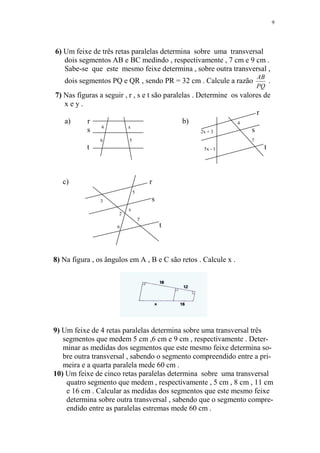 9




6) Um feixe de três retas paralelas determina sobre uma transversal
   dois segmentos AB e BC medindo , respectivamente , 7 cm e 9 cm .
   Sabe-se que este mesmo feixe determina , sobre outra transversal ,
                                                                        AB
   dois segmentos PQ e QR , sendo PR = 32 cm . Calcule a razão             .
                                                                        PQ
7) Nas figuras a seguir , r , s e t são paralelas . Determine os valores de
   xey.
                                                                       r
   a)      r                                  b)                4
               4          x
          s                                          2x + 3          s
               6          5                                         7
           t                                       5x - 1                 t



   c)                                 r
                              5
               3                      s
                          x
                      2
                                  y
                     6                    t



8) Na figura , os ângulos em A , B e C são retos . Calcule x .




9) Um feixe de 4 retas paralelas determina sobre uma transversal três
   segmentos que medem 5 cm ,6 cm e 9 cm , respectivamente . Deter-
   minar as medidas dos segmentos que este mesmo feixe determina so-
   bre outra transversal , sabendo o segmento compreendido entre a pri-
   meira e a quarta paralela mede 60 cm .
10) Um feixe de cinco retas paralelas determina sobre uma transversal
    quatro segmento que medem , respectivamente , 5 cm , 8 cm , 11 cm
    e 16 cm . Calcular as medidas dos segmentos que este mesmo feixe
    determina sobre outra transversal , sabendo que o segmento compre-
    endido entre as paralelas estremas mede 60 cm .
 