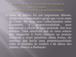   Tales de Mileto foi um importante filósofo,
    astrônomo e matemático grego que viveu antes
    de Cristo. Ele usou seus conhecimentos sobre
    Geometria      e      proporcionalidade para
    determinar a altura de uma pirâmide. Em seus
    estudos, Tales observou que os raios solares
    que chegavam à Terra estavam na posição
    inclinada e eram paralelos, dessa forma, ele
    concluiu que havia uma proporcionalidade
    entre as medidas da sombra e da altura dos
    objetos, observe a ilustração:
 