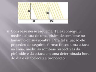    Com base nesse esquema, Tales conseguiu
    medir a altura de uma pirâmide com base no
    tamanho da sua sombra. Para tal situação ele
    procedeu da seguinte forma: fincou uma estaca
    na areia, mediu as sombras respectivas da
    pirâmide e da estaca em uma determinada hora
    do dia e estabeleceu a proporção:
 