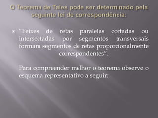    “Feixes de retas paralelas cortadas ou
    intersectadas por segmentos transversais
    formam segmentos de retas proporcionalmente
                  correspondentes”.

    Para compreender melhor o teorema observe o
    esquema representativo a seguir:
 