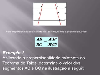 Pela proporcionalidade existente no Teorema, temos a seguinte situação:




Exemplo 1
Aplicando a proporcionalidade existente no
Teorema de Tales, determine o valor dos
segmentos AB e BC na ilustração a seguir:
 
