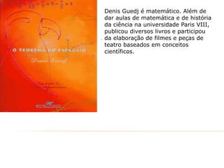 Denis Guedj é matemático. Além de
dar aulas de matemática e de história
da ciência na universidade Paris VIII,
publicou diversos livros e participou
da elaboração de filmes e peças de
teatro baseados em conceitos
científicos.

 