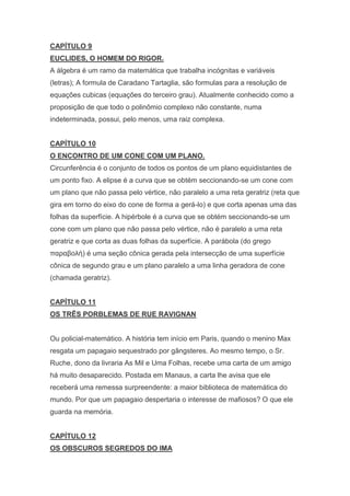 CAPÍTULO 9
EUCLIDES, O HOMEM DO RIGOR.
A álgebra é um ramo da matemática que trabalha incógnitas e variáveis
(letras); A formula de Caradano Tartaglia, são formulas para a resolução de
equações cubicas (equações do terceiro grau). Atualmente conhecido como a
proposição de que todo o polinômio complexo não constante, numa
indeterminada, possui, pelo menos, uma raiz complexa.

CAPÍTULO 10
O ENCONTRO DE UM CONE COM UM PLANO.
Circunferência é o conjunto de todos os pontos de um plano equidistantes de
um ponto fixo. A elipse é a curva que se obtém seccionando-se um cone com
um plano que não passa pelo vértice, não paralelo a uma reta geratriz (reta que
gira em torno do eixo do cone de forma a gerá-lo) e que corta apenas uma das
folhas da superfície. A hipérbole é a curva que se obtém seccionando-se um
cone com um plano que não passa pelo vértice, não é paralelo a uma reta
geratriz e que corta as duas folhas da superfície. A parábola (do grego
παραβολή) é uma seção cônica gerada pela intersecção de uma superfície
cônica de segundo grau e um plano paralelo a uma linha geradora de cone
(chamada geratriz).

CAPÍTULO 11
OS TRÊS PORBLEMAS DE RUE RAVIGNAN

Ou policial-matemático. A história tem início em Paris, quando o menino Max
resgata um papagaio sequestrado por gângsteres. Ao mesmo tempo, o Sr.
Ruche, dono da livraria As Mil e Uma Folhas, recebe uma carta de um amigo
há muito desaparecido. Postada em Manaus, a carta lhe avisa que ele
receberá uma remessa surpreendente: a maior biblioteca de matemática do
mundo. Por que um papagaio despertaria o interesse de mafiosos? O que ele
guarda na memória.

CAPÍTULO 12
OS OBSCUROS SEGREDOS DO IMA

 