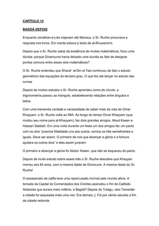CAPÍTULO 14
BAGDÁ DEPOIS
Enquanto Jonathan-e-Léa viajavam até Manaus, o Sr. Ruche procurava a
resposta nos livros. Em mente estava p texto de al-Khuwarizmi.
Depois que o Sr. Ruche sabia da existência de muitos matemáticos, ficou uma
dúvida: porque Grosrouvre havia deixado uma duvida ao fato de designar
pontos comuns entre esses dois matemáticos?
O Sr. Ruche entendeu que Sharaf al-Din al Tesi continuou de fato o estudo
geométrico das equações do terceiro grau. O que fez ele lançar no estudo das
curvas
Depois de muitos estudos o Sr. Ruche aprendeu como do circulo, a
trigonometria passou ao triangulo, estabelecendo relações entre ângulos e
lados.
Com uma tremenda vontade e necessidade de saber mais da vida de Omar
Khayyam, o Sr. Ruche volta ao IMA. Ao longo do tempo Omar Khayyam (que
mudou seu nome para al-Khayyam), fez dois grandes amigos, Absul Kasen e
Hassan Sabbah. Em uma noite durante um festa um dos amigos fez um pacto
com os dois “juremos fidelidade uns aos outros, somos os três semelhantes e
iguais. Deve ser assim. O primeiro de nos que alcançar a gloria e a fortuna
ajudara os outros dois” e eles assim juraram.
O primeiro a alcançar a gloria foi Abdul- Kasen, que não se esqueceu do pacto.
Depois de muito estudo sobre esses três o Sr. Ruche descobre que Khayyan
morreu aos 84 anos, com a mesma idade de Grorouvre. A mesma idade do Sr.
Ruche!
O assassinato de califa teve uma repercussão incrível pelo mundo afora. A
tomada da Capital do Comendados dos Crentes assinalou o fim do Califado
Abássida que durara meio milênio, e Bagdá? Depois do Tulagu, veio Tamerlão
a cidade foi saqueada mais uma vez. Era demais, [. Foi por vários séculos a fim
da cidade redonda

 