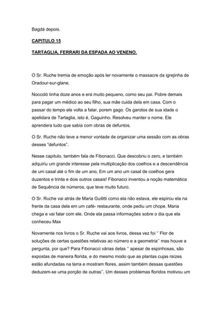 Bagdá depois.
CAPITULO 15
TARTAGLIA, FERRARI DA ESPADA AO VENENO.

O Sr. Ruche tremia de emoção após ler novamente o massacre da igrejinha de
Oradour-sur-glane.
Noccolò tinha doze anos e era muito pequeno, como seu pai. Pobre demais
para pagar um médico ao seu filho, sua mãe cuida dela em casa. Com o
passar do tempo ele volta a falar, porem gago. Os garotos de sua idade o
apelidara de Tartaglia, isto é, Gaguinho. Resolveu manter o nome. Ele
aprendera tudo que sabia com obras de defuntos.
O Sr. Ruche não teve a menor vontade de organizar uma sessão com as obras
desses “defuntos”.
Nesse capitulo, também fala de Fibonacci. Que descobriu o zero, e também
adquiriu um grande interesse pela multiplicação dos coelhos e a descendência
de um casal até o fim de um ano, Em um ano um casal de coelhos gera
duzentos e trinta e dois outros casais! Fibonacci inventou a noção matemática
de Sequência de números, que teve muito futuro.
O Sr. Ruche vai atrás de Maria Guilitti como ela não estava, ele espirou ela na
frente da casa dela em um café- restaurante, onde pediu um chope. Maria
chega e vai falar com ele. Onde ela passa informações sobre o dia que ela
conheceu Max
Novamente nos livros o Sr. Ruche vai aos livros, dessa vez foi ‘’ Flor de
soluções de certas questões relativas ao número e a geometria’’ mas houve a
pergunta, por que? Para Fibonacci várias delas ‘’ apesar de espinhosas, são
expostas de maneira florida, e do mesmo modo que as plantas cujas raízes
estão afundadas na terra e mostram flores, assim também dessas questões
deduzem-se uma porção de outras’’. Um desses problemas floridos motivou um

 