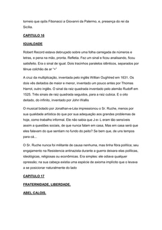 torneio que opôs Fibonacci a Giovanni da Palermo, e, presença do rei da
Sicília.
CAPITULO 16
IGUALDADE
Robert Record estava debruçado sobre uma folha carregada de números e
letras, e pena na mão, pronta. Refletia. Fez um sinal e ficou analisando, ficou
satisfeito. Era o sinal de igual. Dois tracinhos paralelos idênticos, separados por
tênue colchão de ar “=”
A cruz da multiplicação, inventada pelo inglês Willian Oughtred em 1631. Os
dois vês deitados de maior e menor, inventado um pouco antes por Thomas
Harrot, outro inglês. O sinal da raiz quadrada inventado pelo alemão Rudoff em
1525. Três sinais de raiz quadrada seguidos, para a raiz cubica. E o oito
deitado, do infinito, inventado por John Wallis
O musical bolado por Jonathan-e-Léa impressionou o Sr. Ruche, menos por
sua qualidade artística do que por sua adequação aos grandes problemas de
hoje, como trabalho informal. Ele não sabia que J-e- L eram tão sensíveis
assim a questões sociais, de que nunca falam em casa, Mas em casa será que
eles falavam do que sentiam no fundo do peito? Se bem que, de uns tempos
para cá...
O Sr. Ruche nunca foi militante de causa nenhuma, mas tinha fibra política; seu
engajamento na Resistencia antinazista durante a guerra deixara elas políticas,
ideológicas, religiosas ou econômicas. Era simples: ele odiava qualquer
opressão; na sua cabeça existia uma espécie de axioma implícito que o levava
a se posicionar naturalmente do lado
CAPITULO 17
FRATERNIDADE, LIBERDADE.
ABEL CALOIS.

 