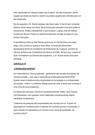 nem repreensão em desaprovação mas invejava. Se eles ousassem, teriam
largado as cestas ali mesmo e teriam se juntado aqueles dois velhotes para um
dia inesperado.
No dia seguinte o Sr. Ruche resolveu não fazer nada. O dia foi bem comprido.
Passou várias vezes na livraria. Da primeira para consultar uma obra sobre os
impressores. Acabou descobrindo o que buscava: a igreja vista de Vetheul,
pintada por Monet. Pintada no ateliê atracado bem ao lado do lugar em que
haviam almoçado.
A semelhança entre os dois Pierres parava por ai. Fermat tinha uma testa
larga, uma covinha no queixo e cinco filhos. O livreirode Montmartre
desaparecia diante do conselheiro do Partamento de Toulouse, membro da
câmera de Recursos, Conselheiro da câmara do Edito. Se bem que, quanto ao
titulo “Conselheiro da Câmara dos Inquéritos”, o Sr. Ruche sentiu uma certa
afinidade...
CAPITULO 19
A ROSA-DOS-VENTOS
Em matemática os “bons problemas”, geralmente são aqueles formulados de
maneira simples... mas cuja a resolução se revela particularmente difícil.
Quanto maior a distância entre simplicidade da formulação e a complexidade
da solução, “melhor” o problema. Desse ponto de vista, a teoria dos números é
uma mina de bons problemas.
Em teoria dos números, Fermat é incontestavelmente melhor. Num Pascal,
nem Descartes, nem qualquer outro matemático contemporâneo obteve
resultados comparáveis.
Tratava-se da pesquisa das propriedades dos números em si. A partir da
separação em números pares e impares, em números primos e compostos, o
jogo consiste em representar um número como soma de quadrados, de
quantos cubos?

 