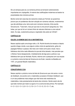 De uns tempos para cá, os números primos se tornaram extremamente
importantes em criptografia. A maioria das codificações modernas se baseia na
propriedades dos números primos
Bonito nome tem esse tipo de raciocínio criado por Fermat: se quisermos
provar que um problemas não tem solução em números naturais, mostraremos
que ele admitisse uma, teria outra cem números menores, tinha escrito
Grousrouvre. “Tudo bem, mas por que isso é uma prova? perguntou-se. “Ora
bolas, por que só há um número finito de naturais inferiores a uma natural
dado. Ou seja. Justamente porque a regressão não pode ser infinita!”.
CAPÍTULO 20
EULER, O HOMEM QUE VIA A MATEMÁTICA.
Nesse capítulo após uma longa noite, o Sr. Ruche levanta da ressaca e depois
quando chega a tarde, ouve alguns ruídos vindo do apartamento, gritos do
papagaio Nofutur e passos. Ele meio com medo corre para o local, mas a
biblioteca não tinha nada diferente do que ele tinha deixado, mas percebe que
o Nofutur havia desaparecido, imediatamente ele liga para a polícia e sua
biblioteca tem que ser fechada. Ruche, retorna com a pesquisa com sua equipe
e o próximo nome da lista de Grosrouvre era Euler, nascido na Basiléia em
1707, um grande filósofo matemático.
CAPÍTULO 21
CONJETURAS E CIA
Nesse capítulo o próximo nome da lista de Grosrouvre que viria seria o nome
de Goldbach, de acordo com o matemático prussiano Christian Goldbach, que
é um dos problemas mais antigos que não havia sido resolvidos da
matemática, mais precisamente da teoria dos números. Sendo assim ela diz
que todo número par maior ou igual a 4 é a soma de dois primos. Por exemplo:
4 = 2 + 2; 6 = 3 + 3; 8 = 5 + 3; 10 = 3 + 7 = 5 + 5; 12 = 5 + 7; etc.

 