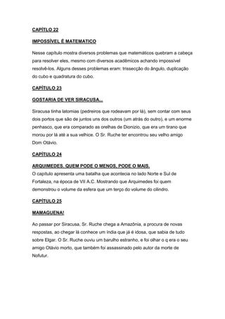 CAPÍTLO 22
IMPOSSÍVEL É MATEMATICO
Nesse capítulo mostra diversos problemas que matemáticos quebram a cabeça
para resolver eles, mesmo com diversos acadêmicos achando impossível
resolvê-los. Alguns desses problemas eram: trissecção do ângulo, duplicação
do cubo e quadratura do cubo.
CAPÍTULO 23
GOSTARIA DE VER SIRACUSA...
Siracusa tinha latomias (pedreiros que rodeavam por lá), sem contar com seus
dois portos que são de juntos uns dos outros (um atrás do outro), e um enorme
penhasco, que era comparado as orelhas de Dionizio, que era um tirano que
morou por lá até a sua velhice. O Sr. Ruche ter encontrou seu velho amigo
Dom Otávio.
CAPÍTULO 24
ARQUIMEDES. QUEM PODE O MENOS, PODE O MAIS.
O capítulo apresenta uma batalha que acontecia no lado Norte e Sul de
Fortaleza, na época de VII A.C. Mostrando que Arquimedes foi quem
demonstrou o volume da esfera que um terço do volume do cilindro.
CAPÍTULO 25
MAMAGUENA!
Ao passar por Siracusa, Sr. Ruche chega a Amazônia, a procura de novas
respostas, ao chegar lá conhece um índia que já é idosa, que sabia de tudo
sobre Elgar. O Sr. Ruche ouviu um barulho estranho, e foi olhar o q era o seu
amigo Otávio morto, que também foi assassinado pelo autor da morte de
Nofutur.

 