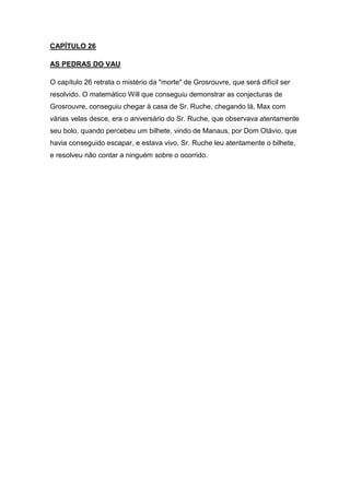 CAPÍTULO 26
AS PEDRAS DO VAU
O capítulo 26 retrata o mistério da "morte" de Grosrouvre, que será difícil ser
resolvido. O matemático Will que conseguiu demonstrar as conjecturas de
Grosrouvre, conseguiu chegar à casa de Sr. Ruche, chegando lá, Max com
várias velas desce, era o aniversário do Sr. Ruche, que observava atentamente
seu bolo, quando percebeu um bilhete, vindo de Manaus, por Dom Otávio, que
havia conseguido escapar, e estava vivo, Sr. Ruche leu atentamente o bilhete,
e resolveu não contar a ninguém sobre o ocorrido.

 