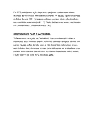 Em 2009 participou na ação de protesto que juntou professores e alunos,
chamado de "Ronde des infinie obstinadamente" Que ocupou o parisiense Place
de Grève durante 1.001 horas para protestar contra as loi des Libertés et des
responsabilités universités ( LRU ) 6 (" Direito às liberdades e responsabilidades
das universidades ", também chamado LRU).

CONTRIBUIÇÕES PARA A MATEMÁTICA
“O Teorema do papagaio”, de Denis Quedj, trouxe muitas contribuições a
matemática e sua forma de ensino. Apresenta formulas e enigmas o livro e tem
grande riqueza ao fato de falar sobre a vida de grandes matemáticos e suas
contribuições. Além de mostrar como a matemática pode ser ensinada de uma
maneira muito diferente das utilizadas no sistema de ensino de todo o mundo,
o autor escreve ao estilo de “O Mundo de Sofia.”

 