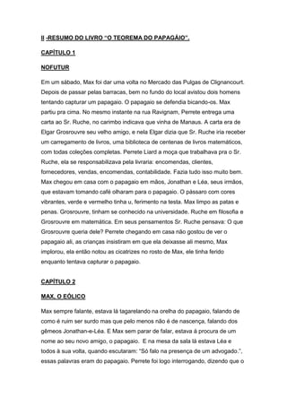 II -RESUMO DO LIVRO “O TEOREMA DO PAPAGÁIO”.
CAPÍTULO 1
NOFUTUR
Em um sábado, Max foi dar uma volta no Mercado das Pulgas de Clignancourt.
Depois de passar pelas barracas, bem no fundo do local avistou dois homens
tentando capturar um papagaio. O papagaio se defendia bicando-os. Max
partiu pra cima. No mesmo instante na rua Ravignam, Perrete entrega uma
carta ao Sr. Ruche, no carimbo indicava que vinha de Manaus. A carta era de
Elgar Grosrouvre seu velho amigo, e nela Elgar dizia que Sr. Ruche iria receber
um carregamento de livros, uma biblioteca de centenas de livros matemáticos,
com todas coleções completas. Perrete Liard a moça que trabalhava pra o Sr.
Ruche, ela se responsabilizava pela livraria: encomendas, clientes,
fornecedores, vendas, encomendas, contabilidade. Fazia tudo isso muito bem.
Max chegou em casa com o papagaio em mãos, Jonathan e Léa, seus irmãos,
que estavam tomando café olharam para o papagaio. O pássaro com cores
vibrantes, verde e vermelho tinha u, ferimento na testa. Max limpo as patas e
penas. Grosrouvre, tinham se conhecido na universidade. Ruche em filosofia e
Grosrouvre em matemática. Em seus pensamentos Sr. Ruche pensava: O que
Grosrouvre queria dele? Perrete chegando em casa não gostou de ver o
papagaio ali, as crianças insistiram em que ela deixasse ali mesmo, Max
implorou, ela então notou as cicatrizes no rosto de Max, ele tinha ferido
enquanto tentava capturar o papagaio.

CAPÍTULO 2
MAX, O EÓLICO
Max sempre falante, estava lá tagarelando na orelha do papagaio, falando de
como é ruim ser surdo mas que pelo menos não é de nascença, falando dos
gêmeos Jonathan-e-Léa. E Max sem parar de falar, estava á procura de um
nome ao seu novo amigo, o papagaio. E na mesa da sala lá estava Léa e
todos à sua volta, quando escutaram: “Só falo na presença de um advogado.”,
essas palavras eram do papagaio. Perrete foi logo interrogando, dizendo que o

 
