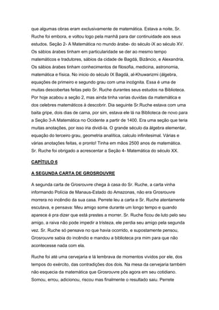 que algumas obras eram exclusivamente de matemática. Estava a noite, Sr.
Ruche foi embora, e voltou logo pela manhã para dar continuidade aos seus
estudos. Seção 2- A Matemática no mundo árabe- do século iX ao século XV.
Os sábios árabes tinham em particularidade se der ao mesmo tempo
matemáticos e tradutores, sábios da cidade de Bagdá, Bizâncio, e Alexandria.
Os sábios árabes tinham conhecimentos de filosofia, medicina, astronomia,
matemática e física. No inicio do século IX Bagdá, al-Khuwarizmi (álgebra,
equações de primeiro e segundo grau com uma incógnita. Essa é uma de
muitas descobertas feitas pelo Sr. Ruche durantes seus estudos na Biblioteca.
Por hoje acabou a seção 2, mas ainda tinha varias duvidas da matemática e
dos celebres matemáticos à descobrir. Dia seguinte Sr.Ruche estava com uma
baita gripe, dois dias de cama, por sim, estava ele lá na Biblioteca de novo para
a Seção 3-A Matemática no Ocidente a partir de 1400. Era uma seção que teria
muitas anotações, por isso iria dividi-la. O grande século da álgebra elementar,
equação do terceiro grau, geometria analítica, calculo infinitesimal. Várias e
várias anotações feitas, e pronto! Tinha em mãos 2500 anos de matemática.
Sr. Ruche foi obrigado a acrescentar a Seção 4- Matemática do século XX.
CAPÍTULO 6
A SEGUNDA CARTA DE GROSROUVRE
A segunda carta de Grosrouvre chega à casa do Sr. Ruche, a carta vinha
informando Polícia de Manaus-Estado do Amazonas, não era Grosrouvre
morrera no incêndio da sua casa. Perrete leu a carta e Sr. Ruche atentamente
escutava, e pensava: Meu amigo some durante um longo tempo e quando
aparece é pra dizer que está prestes a morrer. Sr. Ruche ficou de luto pelo seu
amigo, a raiva não pode impedir a tristeza, ele perdia seu amigo pela segunda
vez. Sr. Ruche só pensava no que havia ocorrido, e supostamente pensou,
Grosrouvre sabia do incêndio e mandou a biblioteca pra mim para que não
acontecesse nada com ela.
Ruche foi até uma cervejaria e lá lembrava de momentos vividos por ele, dos
tempos do exército, das contradições dos dois. Na mesa da cervejaria também
não esquecia da matemática que Grosrouvre pôs agora em seu cotidiano.
Somou, errou, adicionou, riscou mas finalmente o resultado saiu. Perrete

 