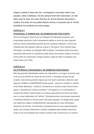 chegou e sentou à mesa com ele, e começaram a conversar sobre o seu
passado, sobre a biblioteca. Os dois sempre foram bem reservados, um não
sabia nada do outro. Em casa, Perrete e Sr. Ruche tentaram desvendar o
mistério. Era tarde, em seu poleiro Nofutur dormia, e enquanto isso Sr. Ruche
acreditava num acidente com seus amigos.
CAPÍTULO 7
PITÁGORAS, O HOMEM QUE VIA NÚMEROS EM TODA PARTE
Soma dos ângulos internos de um triângulo Os triângulos possuem uma
propriedade particular muito interessante relativa à soma de seus ângulos
internos. Essa propriedade garante que em qualquer triângulo, a soma das
medidas dos três ângulos internos é igual a 180 graus. Para verificar essa
afirmação, considere um triângulo ABC qualquer. Considere ainda uma reta r,
passando pelo ponto A e paralela ao lado (essa reta sempre existe e é única!).
Como pode ser observado na figura abaixo, pode se obter os ângulos e de
modo quex+y+A=180o

CAPÍTULO 8
DA IPOTÊNCIA À SEGURANÇA. OS NÚMEROS IRRACIONAIS.
Mas das grandes dificuldades dentro da matemática ,é os jogos de sinais, pois
uma vez que éramos os sinais de uma conta, o resultado sempre irá dar
errados, mais temos grandes regras que nos fazem aprender e decorar, esta
regra ex: SOMA ou SUBTRAÇÃO Sinais iguais = somam e mantêm o mesmo
sinal Sinais diferentes = subtrai e considera-se o sinal do maior termo Sinais
iguais = dá positivo(+) Sinais contrários = dá negativo (-) A Lemniscata ou
símbolo do infinito A lemniscata é uma figura geométrica em forma de hélice
que é o sinal matemático do "infinito". Simbolicamente a lemniscata representa
o equilíbrio dinâmico e rítmico entre dois polos opostos. Foi largamente usada
nos desenhos celtas e insistentemente reproduzida em seus intrincados
desenhos de formas. A lemniscata, principalmente em suas representações
celtas, nos remete diretamente, símbolo resgatado pela tradição alquímica,
onde se vê uma serpente que morde o próprio rabo e devora-se a si mesma.

 
